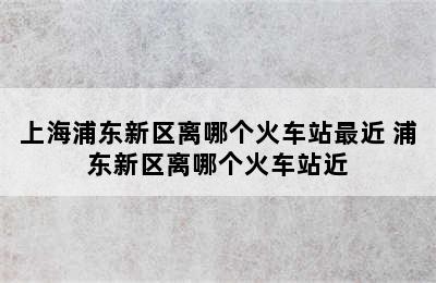 上海浦东新区离哪个火车站最近 浦东新区离哪个火车站近